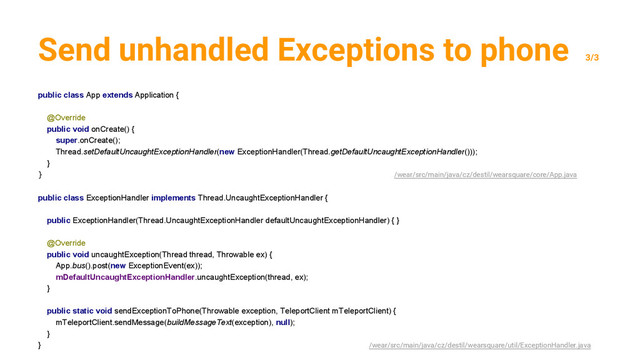 Send unhandled Exceptions to phone
3/3
public class App extends Application {
@Override
public void onCreate() {
super.onCreate();
Thread.setDefaultUncaughtExceptionHandler(new ExceptionHandler(Thread.getDefaultUncaughtExceptionHandler()));
}
} /wear/src/main/java/cz/destil/wearsquare/core/App.java
public class ExceptionHandler implements Thread.UncaughtExceptionHandler {
public ExceptionHandler(Thread.UncaughtExceptionHandler defaultUncaughtExceptionHandler) { }
@Override
public void uncaughtException(Thread thread, Throwable ex) {
App.bus().post(new ExceptionEvent(ex));
mDefaultUncaughtExceptionHandler.uncaughtException(thread, ex);
}
public static void sendExceptionToPhone(Throwable exception, TeleportClient mTeleportClient) {
mTeleportClient.sendMessage(buildMessageText(exception), null);
}
} /wear/src/main/java/cz/destil/wearsquare/util/ExceptionHandler.java
