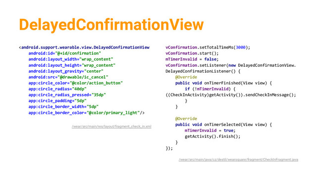 DelayedConfirmationView

/wear/src/main/res/layout/fragment_check_in.xml
vConfirmation.setTotalTimeMs(3000);
vConfirmation.start();
mTimerInvalid = false;
vConfirmation.setListener(new DelayedConfirmationView.
DelayedConfirmationListener() {
@Override
public void onTimerFinished(View view) {
if (!mTimerInvalid) {
((CheckInActivity)getActivity()).sendCheckInMessage();
}
}
@Override
public void onTimerSelected(View view) {
mTimerInvalid = true;
getActivity().finish();
}
});
/wear/src/main/java/cz/destil/wearsquare/fragment/CheckInFragment.java
