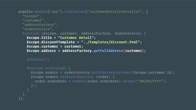 angular.module("app").controller("customerDetailController", [
"$scope",
"customer",
"addressFactory",
"orderService",
function ($scope, customer, addressFactory, orderService) {
$scope.title = "Customer Detail";
$scope.discountTemplate = "../templates/discount.html";
$scope.customer = customer;
$scope.address = addressFactory.getFullAddress(customer);
activate();
function activate() {
$scope.orders = orderService.getOrdersByCustomer($scope.customer.id);
$scope.orders.forEach(function (order) {
order.orderDate = moment(order.orderDate).format("MM/DD/YYYY");
});
}
},
]);
