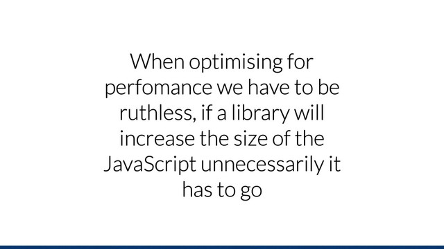 When optimising for
perfomance we have to be
ruthless, if a library will
increase the size of the
JavaScript unnecessarily it
has to go
