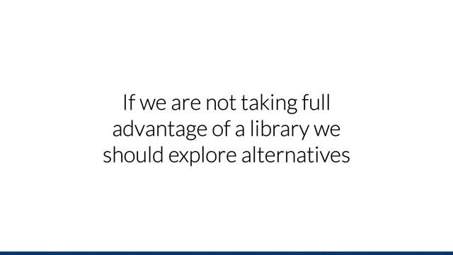 If we are not taking full
advantage of a library we
should explore alternatives
