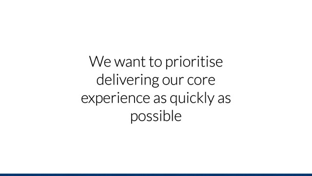 We want to prioritise
delivering our core
experience as quickly as
possible
