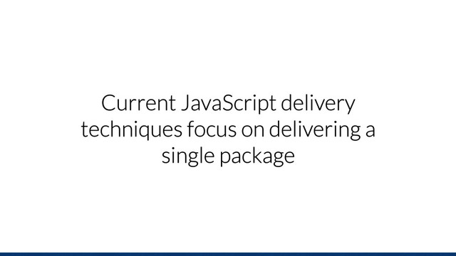 Current JavaScript delivery
techniques focus on delivering a
single package
