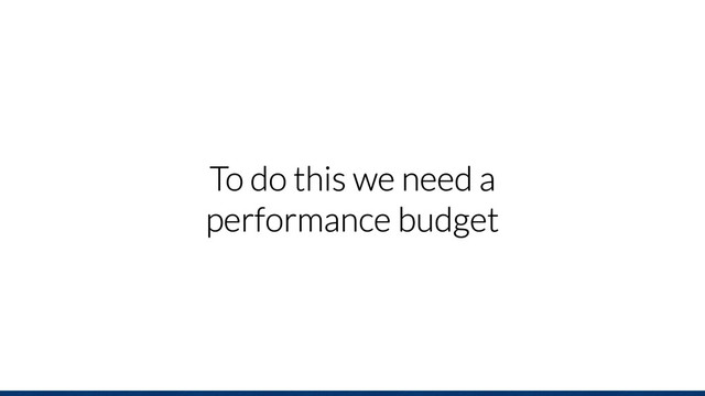 To do this we need a
performance budget
