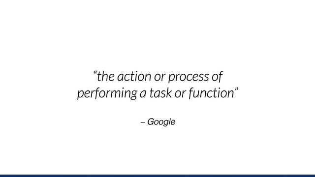 – Google
“the action or process of
performing a task or function”
