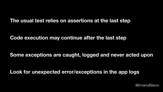 The usual test relies on assertions at the last step
Code execution may continue after the last step
Some exceptions are caught, logged and never acted upon
Look for unexpected error/exceptions in the app logs
@EmanuilSlavov
