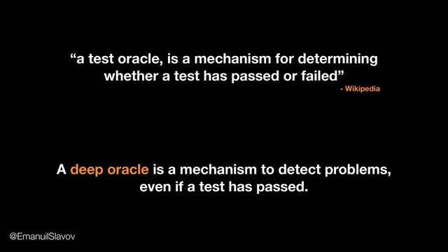 “a test oracle, is a mechanism for determining
whether a test has passed or failed”
- Wikipedia
A deep oracle is a mechanism to detect problems,
even if a test has passed.
@EmanuilSlavov
