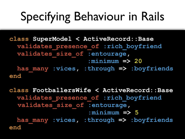 Specifying Behaviour in Rails
class SuperModel < ActiveRecord::Base
validates_presence_of :rich_boyfriend
validates_size_of :entourage,
:minimum => 20
has_many :vices, :through => :boyfriends
end
class FootballersWife < ActiveRecord::Base
validates_presence_of :rich_boyfriend
validates_size_of :entourage,
:minimum => 5
has_many :vices, :through => :boyfriends
end
