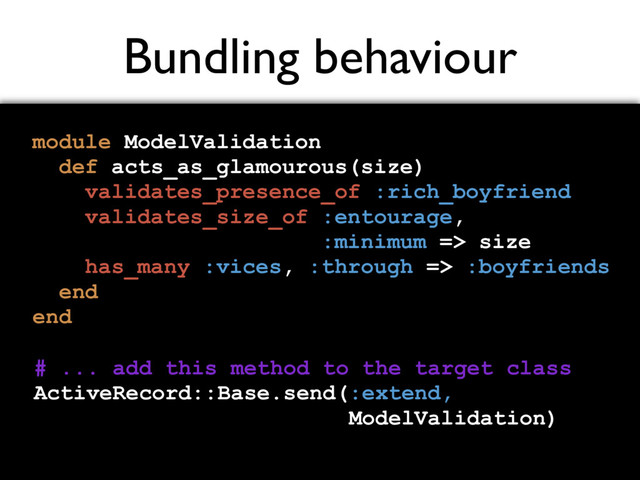 Bundling behaviour
module ModelValidation
def acts_as_glamourous(size)
validates_presence_of :rich_boyfriend
validates_size_of :entourage,
:minimum => size
has_many :vices, :through => :boyfriends
end
end
# ... add this method to the target class
ActiveRecord::Base.send(:extend,
ModelValidation)
