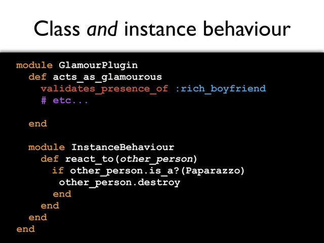 Class and instance behaviour
module GlamourPlugin
def acts_as_glamourous
validates_presence_of :rich_boyfriend
# etc...
end
module InstanceBehaviour
def react_to(other_person)
if other_person.is_a?(Paparazzo)
other_person.destroy
end
end
end
end
