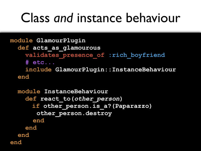 Class and instance behaviour
module GlamourPlugin
def acts_as_glamourous
validates_presence_of :rich_boyfriend
# etc...
include GlamourPlugin::InstanceBehaviour
end
module InstanceBehaviour
def react_to(other_person)
if other_person.is_a?(Paparazzo)
other_person.destroy
end
end
end
end

