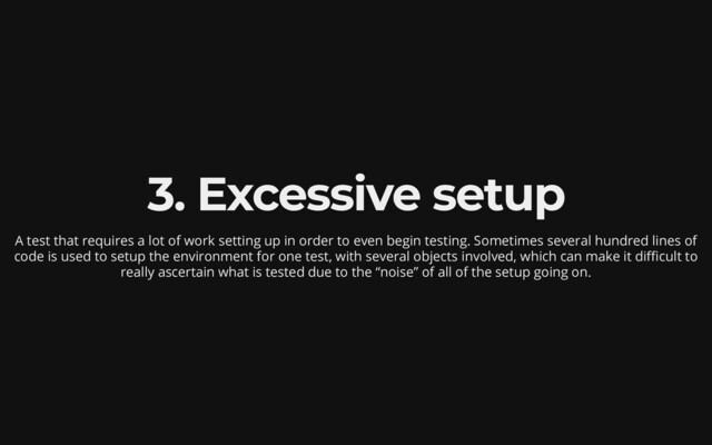 3. Excessive setup
A test that requires a lot of work setting up in order to even
begin testing. Sometimes several hundred lines of
code is used
to setup the environment for one test, with several objects
involved, which can make it difficult to
really ascertain what
is tested due to the “noise” of all of the setup going on.
