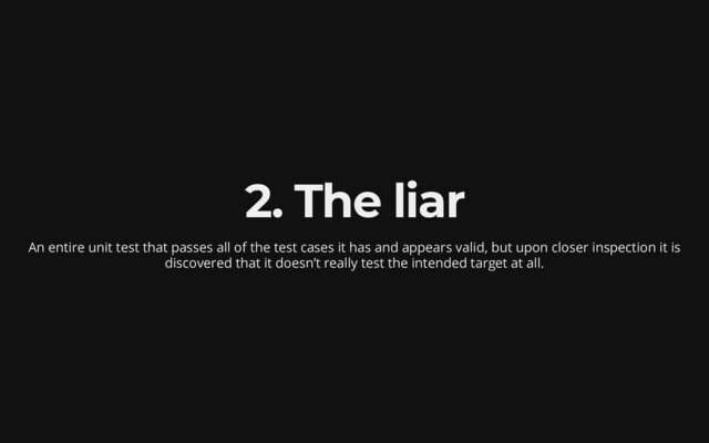 2. The liar
An entire unit test that passes all of the test cases it has
and appears valid, but upon closer inspection it is
discovered
that it doesn’t really test the intended target at all.
