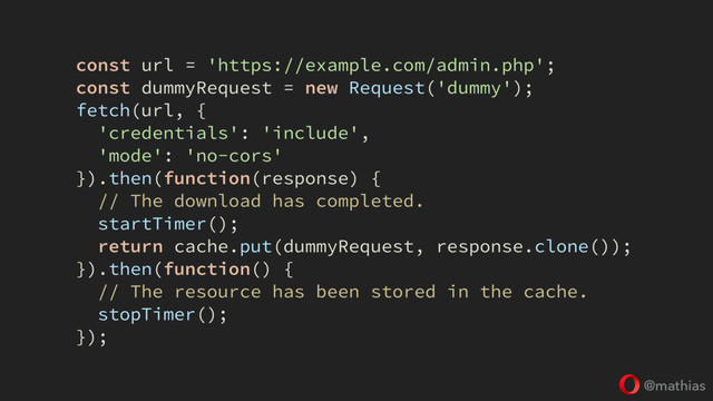 @mathias
const url = 'https://example.com/admin.php';
const dummyRequest = new Request('dummy');
fetch(url, {
'credentials': 'include',
'mode': 'no-cors'
}).then(function(response) {
// The download has completed.
startTimer();
return cache.put(dummyRequest, response.clone());
}).then(function() {
// The resource has been stored in the cache.
stopTimer();
});
