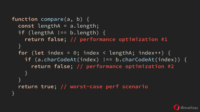 @mathias
function compare(a, b) {
const lengthA = a.length;
if (lengthA !== b.length) {
return false; // performance optimization #1
}
for (let index = 0; index < lengthA; index++) {
if (a.charCodeAt(index) !== b.charCodeAt(index)) {
return false; // performance optimization #2
}
}
return true; // worst-case perf scenario
}

