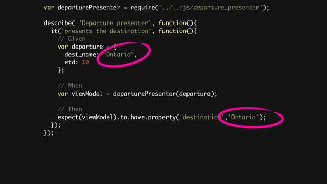 var departurePresenter = require('../../js/departure_presenter');
!
describe( 'Departure presenter', function(){
it('presents the destination', function(){
// Given
var departure = {
dest_name: "Ontario",
etd: 10
};
// When
var viewModel = departurePresenter(departure);
// Then
expect(viewModel).to.have.property('destination','Ontario');
});
});
