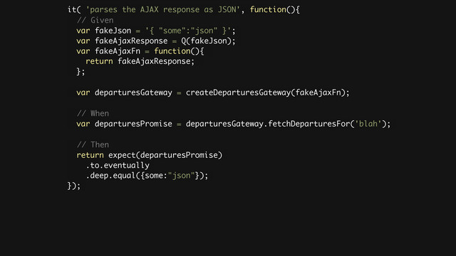 it( 'parses the AJAX response as JSON', function(){
// Given
var fakeJson = '{ "some":"json" }';
var fakeAjaxResponse = Q(fakeJson);
var fakeAjaxFn = function(){
return fakeAjaxResponse;
};
!
var departuresGateway = createDeparturesGateway(fakeAjaxFn);
!
// When
var departuresPromise = departuresGateway.fetchDeparturesFor('blah');
!
// Then
return expect(departuresPromise)
.to.eventually
.deep.equal({some:"json"});
});
