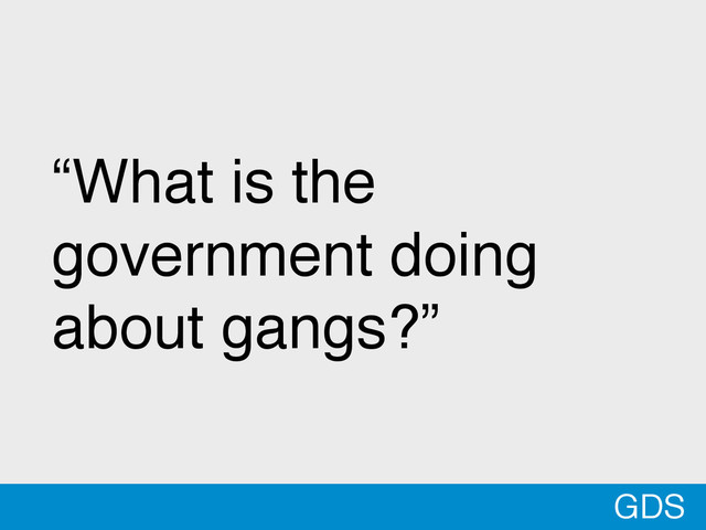 GDS
“What is the
government doing
about gangs?”
