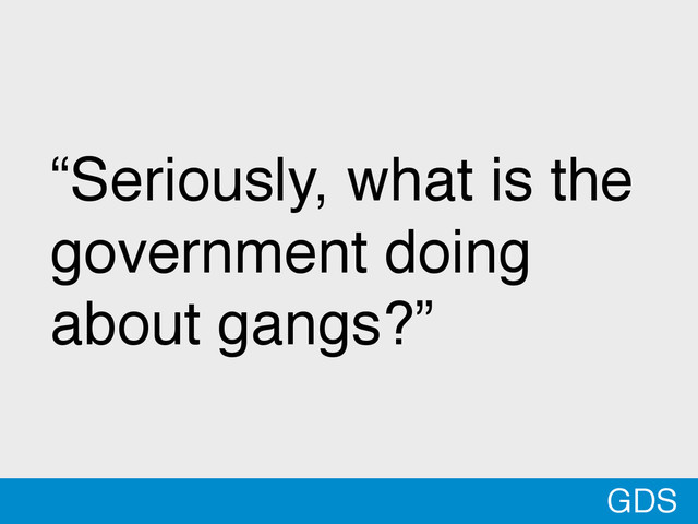 GDS
“Seriously, what is the
government doing
about gangs?”
