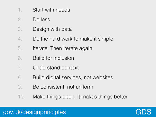 *
GDS
1. Start with needs
2. Do less
3. Design with data
4. Do the hard work to make it simple
5. Iterate. Then iterate again.
6. Build for inclusion
7. Understand context
8. Build digital services, not websites
9. Be consistent, not uniform
10. Make things open. It makes things better
gov.uk/designprinciples
