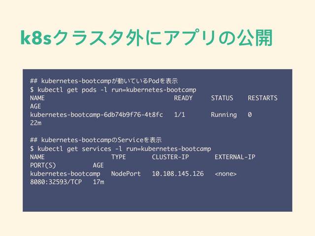 k8sクラスタ外にアプリの公開
## kubernetes-bootcampが動いているPodを表示
$ kubectl get pods -l run=kubernetes-bootcamp
NAME READY STATUS RESTARTS
AGE
kubernetes-bootcamp-6db74b9f76-4t8fc 1/1 Running 0
22m
## kubernetes-bootcampのServiceを表示
$ kubectl get services -l run=kubernetes-bootcamp
NAME TYPE CLUSTER-IP EXTERNAL-IP
PORT(S) AGE
kubernetes-bootcamp NodePort 10.108.145.126 
8080:32593/TCP 17m
