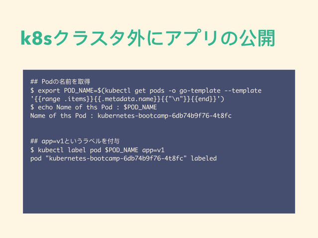 k8sクラスタ外にアプリの公開
## Podの名前を取得
$ export POD_NAME=$(kubectl get pods -o go-template --template
'{{range .items}}{{.metadata.name}}{{"\n"}}{{end}}')
$ echo Name of ths Pod : $POD_NAME
Name of ths Pod : kubernetes-bootcamp-6db74b9f76-4t8fc
## app=v1というラベルを付与
$ kubectl label pod $POD_NAME app=v1
pod "kubernetes-bootcamp-6db74b9f76-4t8fc" labeled
