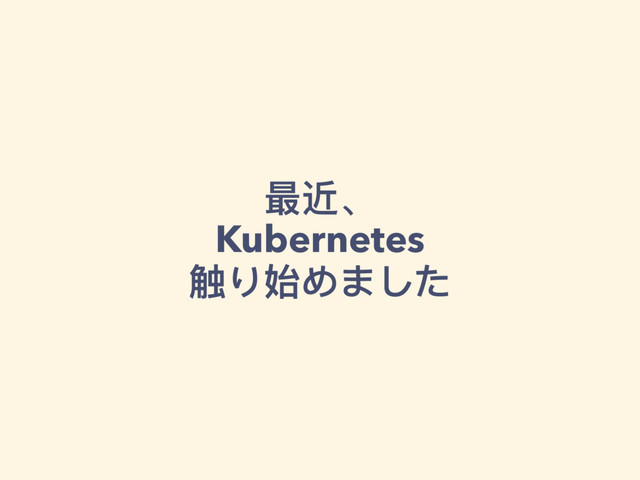 最近、 
Kubernetes
触り始めました
