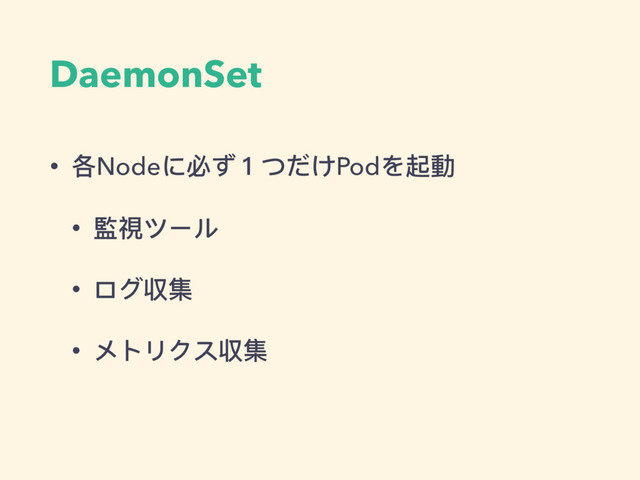 DaemonSet
• 各Nodeに必ず１つだけPodを起動
• 監視ツール
• ログ収集
• メトリクス収集
