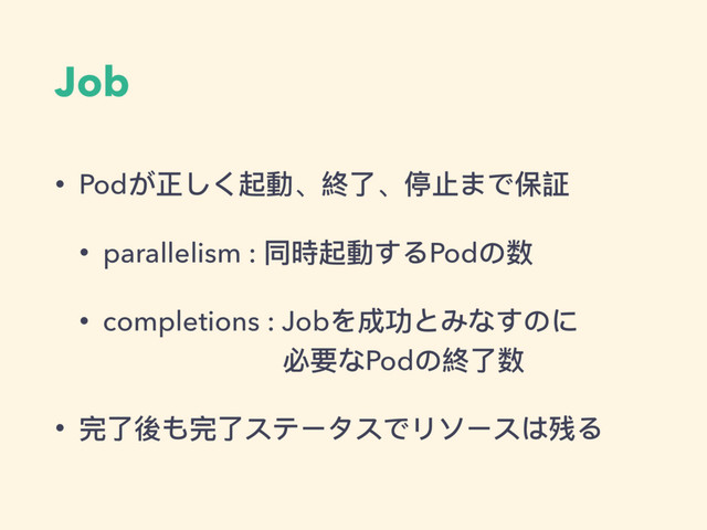 Job
• Podが正しく起動、終了了、停⽌止まで保証
• parallelism : 同時起動するPodの数
• completions : Jobを成功とみなすのに 
必要なPodの終了了数
• 完了了後も完了了ステータスでリソースは残る
