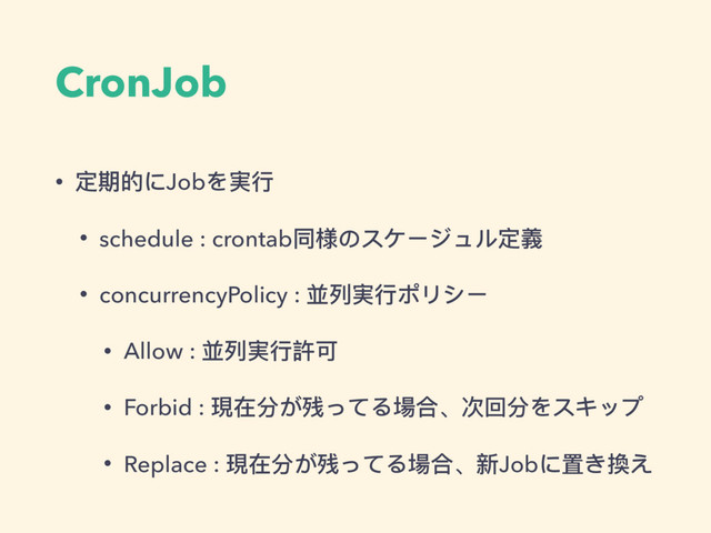 CronJob
• 定期的にJobを実⾏行行
• schedule : crontab同様のスケージュル定義
• concurrencyPolicy : 並列列実⾏行行ポリシー
• Allow : 並列列実⾏行行許可
• Forbid : 現在分が残ってる場合、次回分をスキップ
• Replace : 現在分が残ってる場合、新Jobに置き換え
