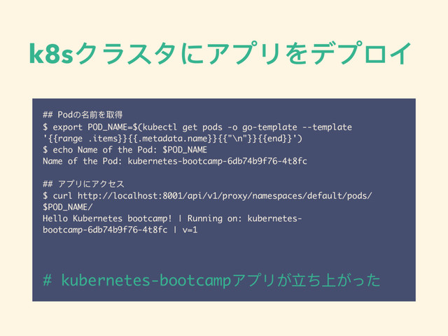 k8sクラスタにアプリをデプロイ
## Podの名前を取得
$ export POD_NAME=$(kubectl get pods -o go-template --template
'{{range .items}}{{.metadata.name}}{{"\n"}}{{end}}')
$ echo Name of the Pod: $POD_NAME
Name of the Pod: kubernetes-bootcamp-6db74b9f76-4t8fc
## アプリにアクセス
$ curl http://localhost:8001/api/v1/proxy/namespaces/default/pods/
$POD_NAME/
Hello Kubernetes bootcamp! | Running on: kubernetes-
bootcamp-6db74b9f76-4t8fc | v=1
# kubernetes-bootcampアプリが⽴立ち上がった

