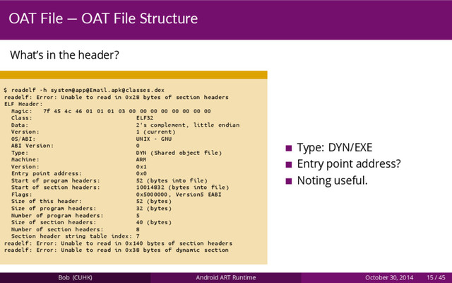 OAT File — OAT File Structure
What’s in the header?
$ readelf -h system@app@Email.apk@classes.dex
readelf: Error: Unable to read in 0x28 bytes of section headers
ELF Header:
Magic: 7f 45 4c 46 01 01 01 03 00 00 00 00 00 00 00 00
Class: ELF32
Data: 2's complement , little endian
Version: 1 (current)
OS/ABI: UNIX - GNU
ABI Version: 0
Type: DYN (Shared object file)
Machine: ARM
Version: 0x1
Entry point address: 0x0
Start of program headers: 52 (bytes into file)
Start of section headers: 10014832 (bytes into file)
Flags: 0x5000000 , Version5 EABI
Size of this header: 52 (bytes)
Size of program headers: 32 (bytes)
Number of program headers: 5
Size of section headers: 40 (bytes)
Number of section headers: 8
Section header string table index: 7
readelf: Error: Unable to read in 0x140 bytes of section headers
readelf: Error: Unable to read in 0x38 bytes of dynamic section
Type: DYN/EXE
Entry point address?
Noting useful.
Bob (CUHK) Android ART Runtime October 30, 2014 15 / 45
