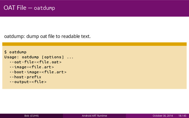 OAT File — oatdump
oatdump: dump oat ﬁle to readable text.
$ oatdump
Usage: oatdump [options] ...
--oat -file=
--image=
--boot -image=
--host -prefix
--output=
Bob (CUHK) Android ART Runtime October 30, 2014 18 / 45
