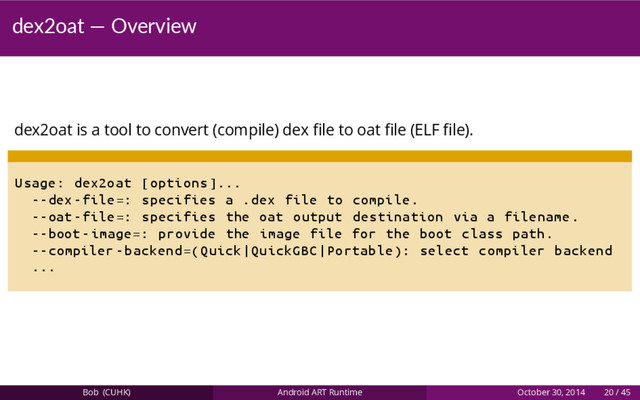 dex2oat — Overview
dex2oat is a tool to convert (compile) dex ﬁle to oat ﬁle (ELF ﬁle).
Usage: dex2oat [options ]...
--dex -file=: specifies a .dex file to compile.
--oat -file=: specifies the oat output destination via a filename.
--boot -image =: provide the image file for the boot class path.
--compiler -backend =( Quick|QuickGBC|Portable ): select compiler backend
...
Bob (CUHK) Android ART Runtime October 30, 2014 20 / 45

