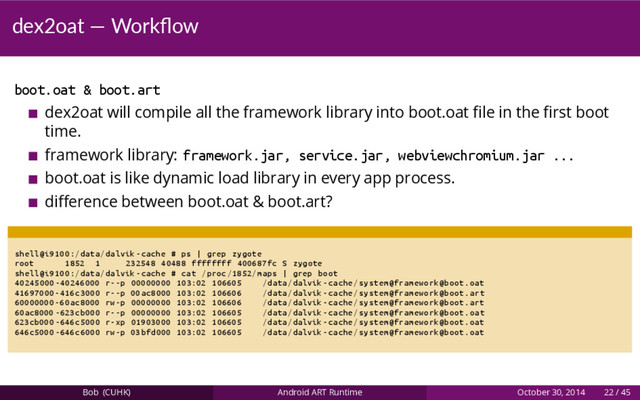 dex2oat — Workﬂow
boot.oat & boot.art
dex2oat will compile all the framework library into boot.oat ﬁle in the ﬁrst boot
time.
framework library: framework.jar, service.jar, webviewchromium.jar ...
boot.oat is like dynamic load library in every app process.
diﬀerence between boot.oat & boot.art?
shell@i9100 :/data/dalvik -cache # ps | grep zygote
root 1852 1 232548 40488 ffffffff 400687 fc S zygote
shell@i9100 :/data/dalvik -cache # cat /proc /1852/ maps | grep boot
40245000 -40246000 r--p 00000000 103:02 106605 /data/dalvik -cache/system@framework@boot.oat
41697000 -416 c3000 r--p 00 ac8000 103:02 106606 /data/dalvik -cache/system@framework@boot.art
60000000 -60 ac8000 rw-p 00000000 103:02 106606 /data/dalvik -cache/system@framework@boot.art
60ac8000 -623 cb000 r--p 00000000 103:02 106605 /data/dalvik -cache/system@framework@boot.oat
623cb000 -646 c5000 r-xp 01903000 103:02 106605 /data/dalvik -cache/system@framework@boot.oat
646c5000 -646 c6000 rw-p 03 bfd000 103:02 106605 /data/dalvik -cache/system@framework@boot.oat
Bob (CUHK) Android ART Runtime October 30, 2014 22 / 45
