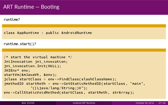 ART Run me — Boo ng
runtime?
class AppRuntime : public AndroidRuntime
runtime.start()?
/* start the virtual machine */
JniInvocation jni_invocation;
jni_invocation.Init(NULL);
JNIEnv* env;
startVm (&mJavaVM , &env);
jclass startClass = env ->FindClass(slashClassName );
jmethodID startMeth = env ->GetStaticMethodID(startClass , "main",
"([ Ljava/lang/String ;)V");
env ->CallStaticVoidMethod(startClass , startMeth , strArray );
Bob (CUHK) Android ART Runtime October 30, 2014 27 / 45
