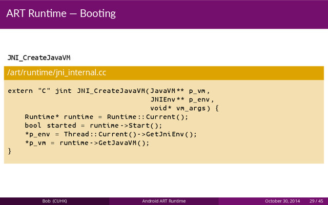 ART Run me — Boo ng
JNI_CreateJavaVM
/art/runtime/jni_internal.cc
extern "C" jint JNI_CreateJavaVM(JavaVM ** p_vm ,
JNIEnv ** p_env ,
void* vm_args) {
Runtime* runtime = Runtime :: Current ();
bool started = runtime ->Start ();
*p_env = Thread :: Current()->GetJniEnv ();
*p_vm = runtime ->GetJavaVM ();
}
Bob (CUHK) Android ART Runtime October 30, 2014 29 / 45
