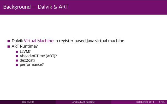 Background — Dalvik & ART
Dalvik Virtual Machine: a register based Java virtual machine.
ART Runtime?
LLVM?
Ahead-of-Time (AOT)?
dex2oat?
performance?
Bob (CUHK) Android ART Runtime October 30, 2014 4 / 45
