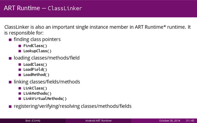 ART Run me — ClassLinker
ClassLinker is also an important single instance member in ART Runtime* runtime. It
is responsible for:
ﬁnding class pointers
FindClass()
LookupClass()
loading classes/methods/ﬁeld
LoadClass()
LoadField()
LoadMethod()
linking classes/ﬁelds/methods
LinkClass()
LinkMethods()
LinkVirtualMethods()
registering/verifying/resolving classes/methods/ﬁelds
Bob (CUHK) Android ART Runtime October 30, 2014 31 / 45
