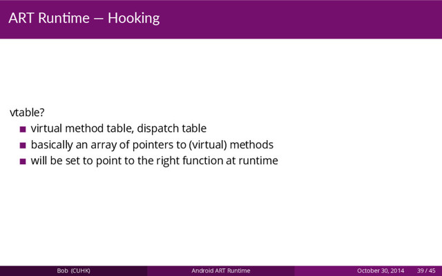 ART Run me — Hooking
vtable?
virtual method table, dispatch table
basically an array of pointers to (virtual) methods
will be set to point to the right function at runtime
Bob (CUHK) Android ART Runtime October 30, 2014 39 / 45
