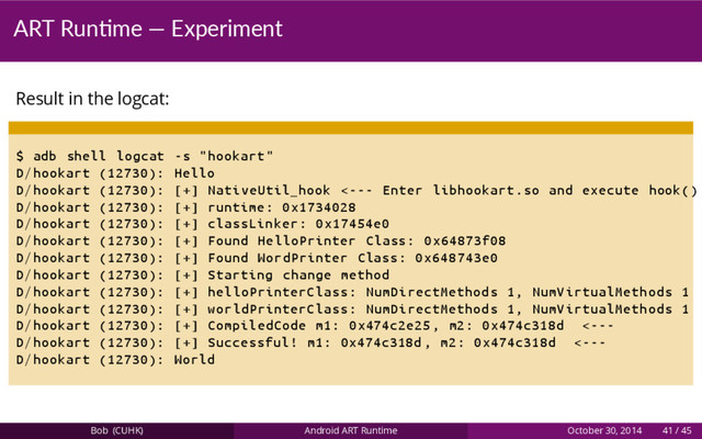 ART Run me — Experiment
Result in the logcat:
$ adb shell logcat -s "hookart"
D/hookart (12730): Hello
D/hookart (12730): [+] NativeUtil_hook <--- Enter libhookart.so and execute hook()
D/hookart (12730): [+] runtime: 0x1734028
D/hookart (12730): [+] classLinker: 0x17454e0
D/hookart (12730): [+] Found HelloPrinter Class: 0x64873f08
D/hookart (12730): [+] Found WordPrinter Class: 0x648743e0
D/hookart (12730): [+] Starting change method
D/hookart (12730): [+] helloPrinterClass: NumDirectMethods 1, NumVirtualMethods 1
D/hookart (12730): [+] worldPrinterClass: NumDirectMethods 1, NumVirtualMethods 1
D/hookart (12730): [+] CompiledCode m1: 0x474c2e25 , m2: 0x474c318d <---
D/hookart (12730): [+] Successful! m1: 0x474c318d , m2: 0x474c318d <---
D/hookart (12730): World
Bob (CUHK) Android ART Runtime October 30, 2014 41 / 45
