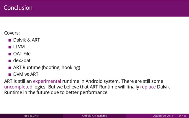Conclusion
Covers:
Dalvik & ART
LLVM
OAT File
dex2oat
ART Runtime (booting, hooking)
DVM vs ART
ART is still an experimental runtime in Android system. There are still some
uncompleted logics. But we believe that ART Runtime will ﬁnally replace Dalvik
Runtime in the future due to better performance.
Bob (CUHK) Android ART Runtime October 30, 2014 44 / 45
