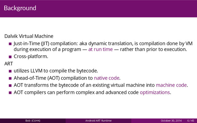 Background
Dalvik Virtual Machine
Just-in-Time (JIT) compilation: aka dynamic translation, is compilation done by VM
during execution of a program — at run time — rather than prior to execution.
Cross-platform.
ART
utilizes LLVM to compile the bytecode.
Ahead-of-Time (AOT) compilation to native code.
AOT transforms the bytecode of an existing virtual machine into machine code.
AOT compilers can perform complex and advanced code optimizations.
Bob (CUHK) Android ART Runtime October 30, 2014 6 / 45
