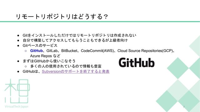 リモートリポジトリはどうする？
7
● Gitをインストールしただけではリモートリポジトリは作成されない
● 自分で構築してアクセスしてもらうこともできるが上級者向け
● Gitベースのサービス
○ GitHub、GitLab、BitBucket、CodeCommit(AWS)、Cloud Source Repositories(GCP)、
Azure Repos など
● まずはGitHubから使いこなそう
○ 多くの人の使用されているので情報も豊富
● GitHubは、Subversionのサポートを終了すると発表
