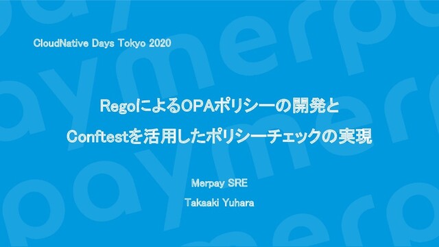 CloudNative Days Tokyo 2020 
 
 
RegoによるOPAポリシーの開発と 
Conftestを活用したポリシーチェックの実現 
 
Merpay SRE 
Takaaki Yuhara 
