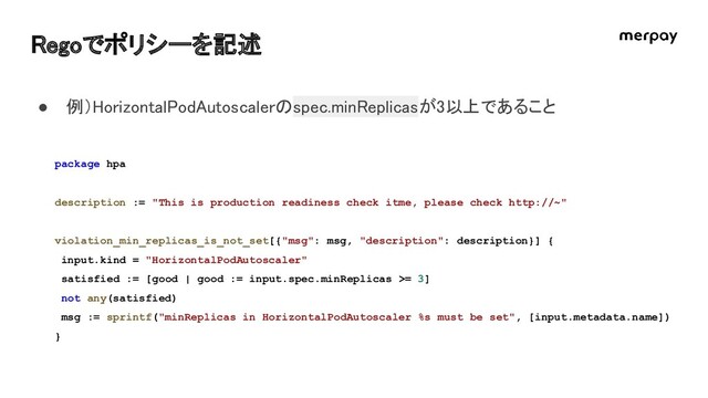 Regoでポリシーを記述 
package hpa
description := "This is production readiness check itme, please check http://~"
violation_min_replicas_is_not_set[{"msg": msg, "description": description}] {
input.kind = "HorizontalPodAutoscaler"
satisfied := [good | good := input.spec.minReplicas >= 3]
not any(satisfied)
msg := sprintf("minReplicas in HorizontalPodAutoscaler %s must be set", [input.metadata.name])
}
● 例）HorizontalPodAutoscalerのspec.minReplicasが3以上であること 
