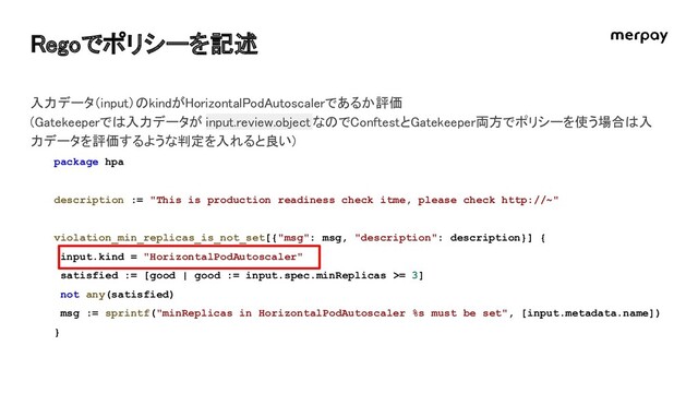 Regoでポリシーを記述 
package hpa
description := "This is production readiness check itme, please check http://~"
violation_min_replicas_is_not_set[{"msg": msg, "description": description}] {
input.kind = "HorizontalPodAutoscaler"
satisfied := [good | good := input.spec.minReplicas >= 3]
not any(satisfied)
msg := sprintf("minReplicas in HorizontalPodAutoscaler %s must be set", [input.metadata.name])
}
入力データ（input）のkindがHorizontalPodAutoscalerであるか評価  
(Gatekeeperでは入力データが input.review.objectなのでConftestとGatekeeper両方でポリシーを使う場合は入
力データを評価するような判定を入れると良い)  
