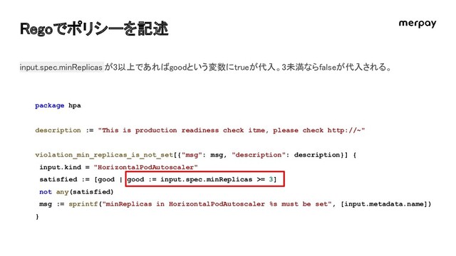 Regoでポリシーを記述 
package hpa
description := "This is production readiness check itme, please check http://~"
violation_min_replicas_is_not_set[{"msg": msg, "description": description}] {
input.kind = "HorizontalPodAutoscaler"
satisfied := [good | good := input.spec.minReplicas >= 3]
not any(satisfied)
msg := sprintf("minReplicas in HorizontalPodAutoscaler %s must be set", [input.metadata.name])
}
input.spec.minReplicas が3以上であればgoodという変数にtrueが代入。3未満ならfalseが代入される。  
