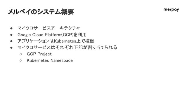 メルペイのシステム概要 
● マイクロサービスアーキテクチャ 
● Google Cloud Platform(GCP)を利用 
● アプリケーションはKubernetes上で稼働 
● マイクロサービスはそれぞれ下記が割り当てられる 
○ GCP Project 
○ Kubernetes Namespace 
