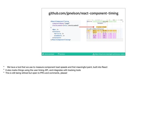 @nelsonjoshpaul jpnelson https://tinyurl.com/meaningful-performance-metrics
github.com/jpnelson/react-component-timing
* We have a tool that we use to measure component load speeds and ﬁrst meaningful paint, built into React

* It also marks things using the user timing API, and integrates with tracking tools

* This is still being reﬁned but open to PR’s and comments, please!

